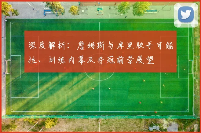 深度解析：詹姆斯与库里联手可能性、训练内幕及夺冠前景展望