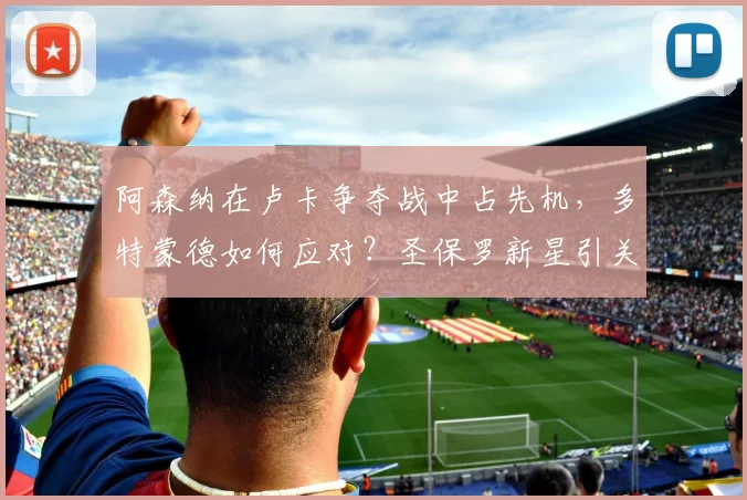阿森纳在卢卡争夺战中占先机，多特蒙德如何应对？圣保罗新星引关注