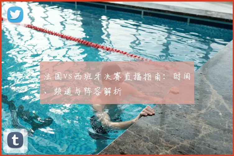 法国vs西班牙决赛直播指南:时间、频道与阵容解析