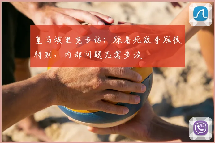 皇马埃里克专访:踩着死敌夺冠很特别,内部问题无需多谈