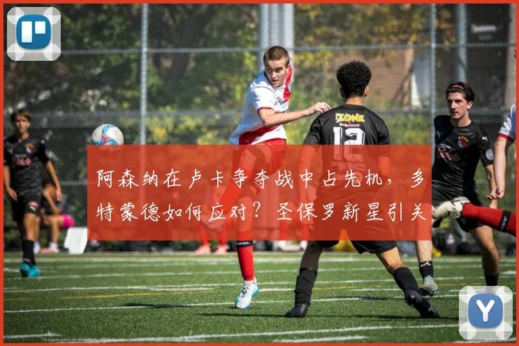 阿森纳在卢卡争夺战中占先机,多特蒙德如何应对?圣保罗新星引关注