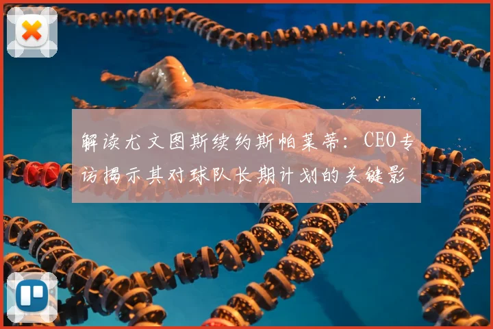 解读尤文图斯续约斯帕莱蒂：CEO专访揭示其对球队长期计划的关键影响